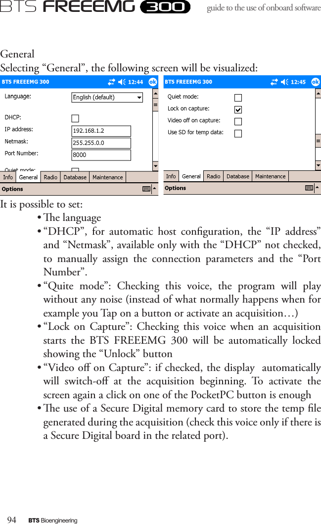 94BTS BioengineeringBTS FREEEMGguide to the use of onboard software GeneralSelecting “General”, the following screen will be visualized:It is possible to set:• e language• “DHCP”,  for  automatic  host  conguration,  the  “IP  address” and “Netmask”, available only with the “DHCP” not checked, to  manually  assign  the  connection  parameters  and  the  “Port Number”. • “Quite  mode”:  Checking  this  voice,  the  program  will  play without any noise (instead of what normally happens when for example you Tap on a button or activate an acquisition…)• “Lock  on  Capture”:  Checking  this  voice  when  an  acquisition starts  the  BTS  FREEEMG  300  will  be  automatically  locked showing the “Unlock” button• “Video o on Capture”: if checked, the display  automatically will  switch-o  at  the  acquisition  beginning.  To  activate  the screen again a click on one of the PocketPC button is enough• e use of a Secure Digital memory card to store the temp le generated during the acquisition (check this voice only if there is a Secure Digital board in the related port).