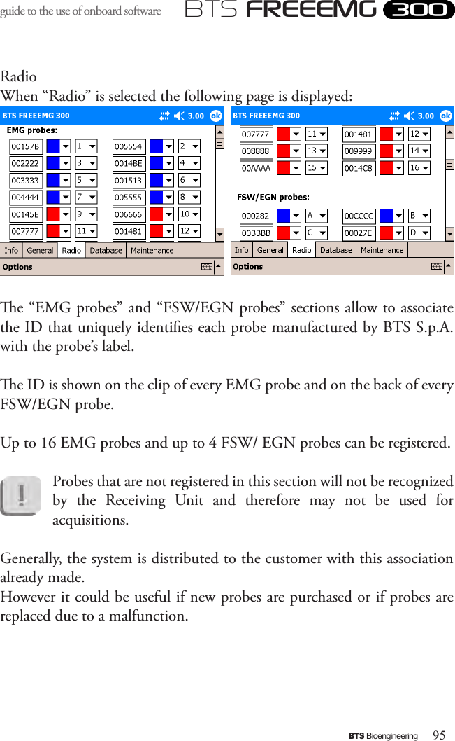 95BTS BioengineeringBTS FREEEMGguide to the use of onboard software RadioWhen “Radio” is selected the following page is displayed:e “EMG probes” and “FSW/EGN probes” sections allow to associate the ID that uniquely identies each probe manufactured by BTS S.p.A. with the probe’s label. e ID is shown on the clip of every EMG probe and on the back of every FSW/EGN probe. Up to 16 EMG probes and up to 4 FSW/ EGN probes can be registered.  Probes that are not registered in this section will not be recognized by  the  Receiving  Unit  and  therefore  may  not  be  used  for acquisitions.Generally, the system is distributed to the customer with this association already made. However it could be useful if new probes are purchased or if probes are replaced due to a malfunction.