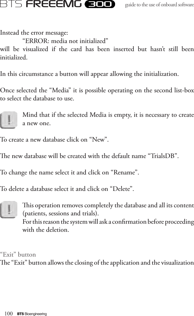 100BTS BioengineeringBTS FREEEMGguide to the use of onboard software Instead the error message:“ERROR: media not initialized” will  be  visualized  if  the  card  has  been  inserted  but  hasn’t  still  been initialized. In this circumstance a button will appear allowing the initialization.Once selected the “Media” it is possible operating on the second list-box to select the database to use. Mind that if the selected Media is empty, it is necessary to create a new one. To create a new database click on “New”. e new database will be created with the default name “TrialsDB”. To change the name select it and click on “Rename”.To delete a database select it and click on “Delete”. is operation removes completely the database and all its content (patients, sessions and trials). For this reason the system will ask a conrmation before proceeding with the deletion.“Exit” buttone “Exit” button allows the closing of the application and the visualization 