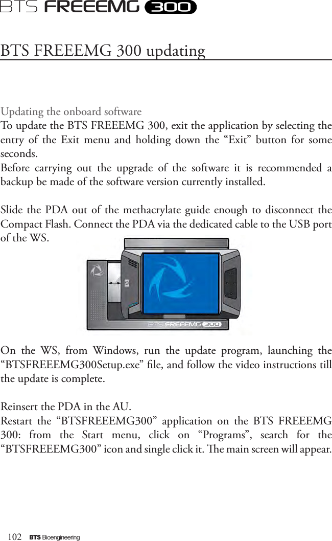 102BTS BioengineeringBTS FREEEMGUpdating the onboard softwareTo update the BTS FREEEMG 300, exit the application by selecting the entry  of  the  Exit  menu  and holding  down  the  “Exit” button  for  some seconds.Before  carrying  out  the  upgrade  of  the  software  it  is  recommended  a backup be made of the software version currently installed.Slide the PDA out of the methacrylate guide enough to disconnect the Compact Flash. Connect the PDA via the dedicated cable to the USB port of the WS. On  the  WS,  from  Windows,  run  the  update  program,  launching  the “BTSFREEEMG300Setup.exe” le, and follow the video instructions till the update is complete.Reinsert the PDA in the AU.Restart  the  “BTSFREEEMG300”  application  on  the  BTS  FREEEMG 300:  from  the  Start  menu,  click  on  “Programs”,  search  for  the “BTSFREEEMG300” icon and single click it. e main screen will appear.BTS FREEEMG 300 updating