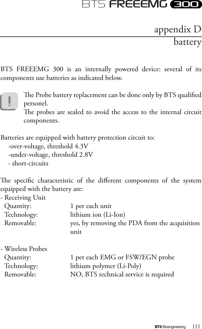 111BTS BioengineeringBTS FREEEMGBTS  FREEEMG  300  is  an  internally  powered  device:  several  of  its components use batteries as indicated below. e Probe battery replacement can be done only by BTS qualied personel. e probes are sealed to avoid the access to the internal circuit components.  Batteries are equipped with battery protection circuit to: -over-voltage, threshold 4.3V -under-voltage, threshold 2.8V - short-circuitse  specic  characteristic  of  the  dierent  components  of  the  system  equipped with the battery are: - Receiving UnitQuantity:     1 per each unitTechnology:     lithium ion (Li-Ion)Removable:     yes, by removing the PDA from the acquisition       unit- Wireless ProbesQuantity:     1 per each EMG or FSW/EGN probe   Technology:     lithium polymer (Li-Poly)Removable:     NO, BTS technical service is required appendix Dbattery