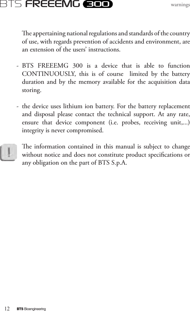 12BTS BioengineeringBTS FREEEMGwarnings  e appertaining national regulations and standards of the country of use, with regards prevention of accidents and environment, are an extension of the users’ instructions.-  BTS  FREEEMG  300  is  a  device  that  is  able  to  function CONTINUOUSLY,  this  is  of  course    limited  by  the  battery duration  and  by the  memory  available  for the  acquisition  data storing.-  the device uses lithium ion battery. For the battery replacement and  disposal  please  contact  the  technical  support.  At  any  rate, ensure  that  device  component  (i.e.  probes,  receiving  unit,...)integrity is never compromised.e information contained in this  manual  is  subject  to  change without notice and does not constitute product specications or any obligation on the part of BTS S.p.A.