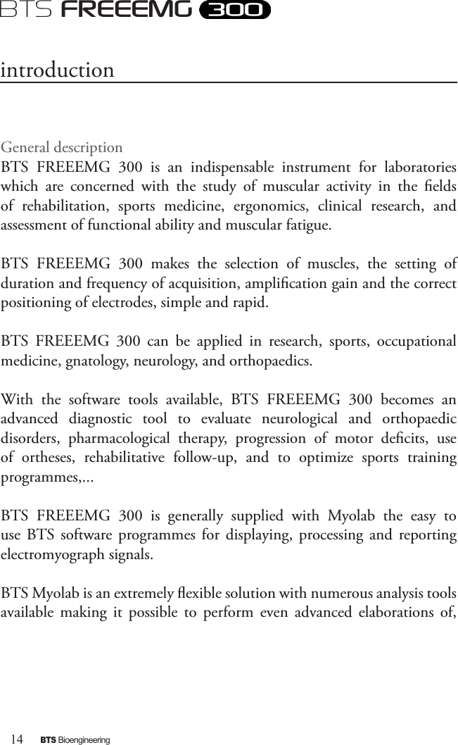 14BTS BioengineeringBTS FREEEMGGeneral descriptionBTS  FREEEMG  300  is  an  indispensable  instrument  for  laboratories which  are  concerned  with  the  study  of  muscular  activity  in  the  elds of  rehabilitation,  sports  medicine,  ergonomics,  clinical  research,  and assessment of functional ability and muscular fatigue.BTS  FREEEMG  300  makes  the  selection  of  muscles,  the  setting  of duration and frequency of acquisition, amplication gain and the correct positioning of electrodes, simple and rapid.  BTS  FREEEMG  300  can  be  applied  in  research,  sports,  occupational medicine, gnatology, neurology, and orthopaedics.With  the  software  tools  available,  BTS  FREEEMG  300  becomes  an advanced  diagnostic  tool  to  evaluate  neurological  and  orthopaedic disorders,  pharmacological  therapy,  progression  of  motor  decits,  use of  ortheses,  rehabilitative  follow-up,  and  to  optimize  sports  training programmes,...BTS  FREEEMG  300  is  generally  supplied  with  Myolab  the  easy  to use  BTS  software  programmes  for  displaying,  processing  and  reporting electromyograph signals. BTS Myolab is an extremely exible solution with numerous analysis tools available  making  it  possible  to  perform  even  advanced  elaborations  of, introduction