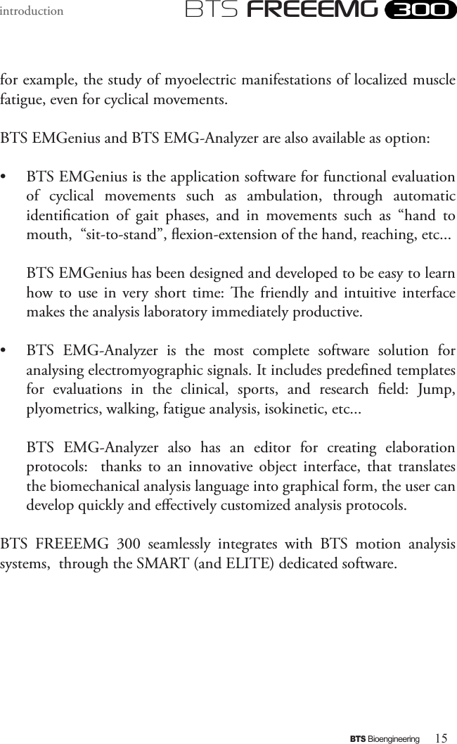 15BTS BioengineeringBTS FREEEMGintroductionfor example, the study of myoelectric manifestations of localized muscle fatigue, even for cyclical movements. BTS EMGenius and BTS EMG-Analyzer are also available as option:•  BTS EMGenius is the application software for functional evaluation of  cyclical  movements  such  as  ambulation,  through  automatic identication  of  gait  phases,  and  in  movements  such  as  “hand  to mouth,  “sit-to-stand”, exion-extension of the hand, reaching, etc... BTS EMGenius has been designed and developed to be easy to learn how to  use  in  very  short  time:  e friendly  and  intuitive  interface makes the analysis laboratory immediately productive.•  BTS  EMG-Analyzer  is  the  most  complete  software  solution  for analysing electromyographic signals. It includes predened templates for  evaluations  in  the  clinical,  sports,  and  research  eld:  Jump, plyometrics, walking, fatigue analysis, isokinetic, etc...BTS  EMG-Analyzer  also  has  an  editor  for  creating  elaboration protocols:    thanks  to  an  innovative  object  interface,  that  translates the biomechanical analysis language into graphical form, the user can develop quickly and eectively customized analysis protocols.BTS  FREEEMG  300  seamlessly  integrates  with  BTS  motion  analysis systems,  through the SMART (and ELITE) dedicated software.