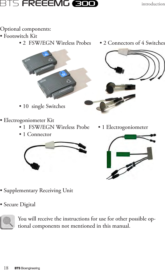 18BTS BioengineeringBTS FREEEMGintroduction Optional components:• Footswitch Kit  • 2  FSW/EGN Wireless Probes      • 2 Connectors of 4 Switches           • 10  single Switches• Electrogoniometer Kit  • 1  FSW/EGN Wireless Probe      • 1 Electrogoniometer   • 1 Connector                 • Supplementary Receiving Unit• Secure Digital      You will receive the instructions for use for other possible op-tional components not mentioned in this manual. 
