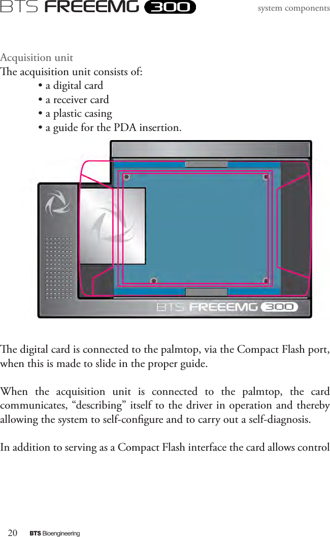 20BTS BioengineeringBTS FREEEMGsystem componentsAcquisition unite acquisition unit consists of:  • a digital card• a receiver card• a plastic casing • a guide for the PDA insertion.e digital card is connected to the palmtop, via the Compact Flash port, when this is made to slide in the proper guide.When  the  acquisition  unit  is  connected  to  the  palmtop,  the  card communicates, “describing” itself to the driver in operation and thereby allowing the system to self-congure and to carry out a self-diagnosis. In addition to serving as a Compact Flash interface the card allows control 