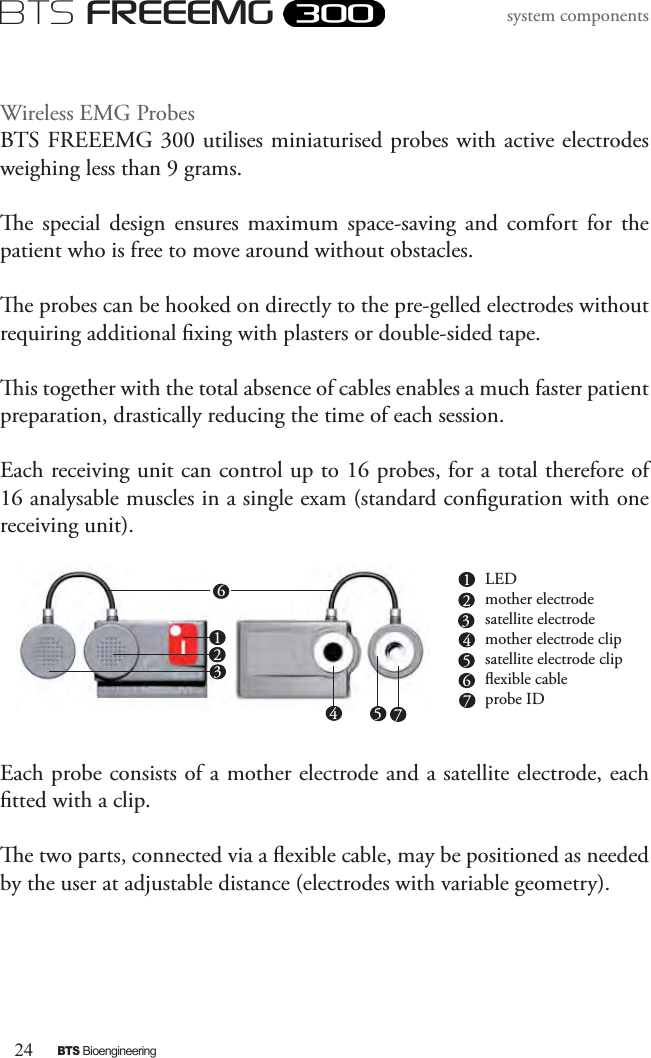 24BTS BioengineeringBTS FREEEMGsystem componentsWireless EMG ProbesBTS FREEEMG 300 utilises miniaturised probes with active electrodes weighing less than 9 grams. e  special  design  ensures  maximum  space-saving  and  comfort  for  the patient who is free to move around without obstacles.e probes can be hooked on directly to the pre-gelled electrodes without requiring additional xing with plasters or double-sided tape. is together with the total absence of cables enables a much faster patient preparation, drastically reducing the time of each session.Each receiving unit can control up to 16 probes, for a total therefore of 16 analysable muscles in a single exam (standard conguration with one receiving unit).Each probe consists of a mother electrode and a satellite electrode, each tted with a clip. e two parts, connected via a exible cable, may be positioned as needed by the user at adjustable distance (electrodes with variable geometry).1225 3412345LED mother electrodesatellite electrodemother electrode clip satellite electrode clipexible cableprobe ID6677