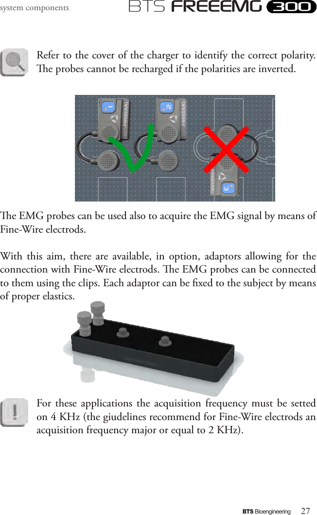 27BTS BioengineeringBTS FREEEMGsystem componentsRefer to the cover of the charger to identify the correct polarity. e probes cannot be recharged if the polarities are inverted. e EMG probes can be used also to acquire the EMG signal by means of Fine-Wire electrods.With this  aim,  there are available,  in  option,  adaptors  allowing  for  the connection with Fine-Wire electrods. e EMG probes can be connected to them using the clips. Each adaptor can be xed to the subject by means of proper elastics.For these applications the acquisition frequency must  be  setted on 4 KHz (the giudelines recommend for Fine-Wire electrods an acquisition frequency major or equal to 2 KHz).