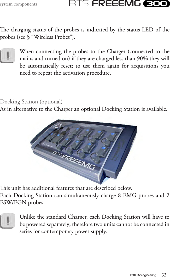 33BTS BioengineeringBTS FREEEMGsystem componentse charging status of the probes is indicated by the status LED of the probes (see § “Wireless Probes”).When connecting  the probes to  the Charger (connected  to the mains and turned on) if they are charged less than 90% they will be  automatically  reset;  to  use  them  again  for  acquisitions  you need to repeat the activation procedure.Docking Station (optional)As in alternative to the Charger an optional Docking Station is available. is unit has additional features that are described below.Each Docking Station can simultaneously charge 8 EMG probes and 2 FSW/EGN probes.Unlike the standard Charger, each Docking Station will have to be powered separately; therefore two units cannot be connected in series for contemporary power supply.