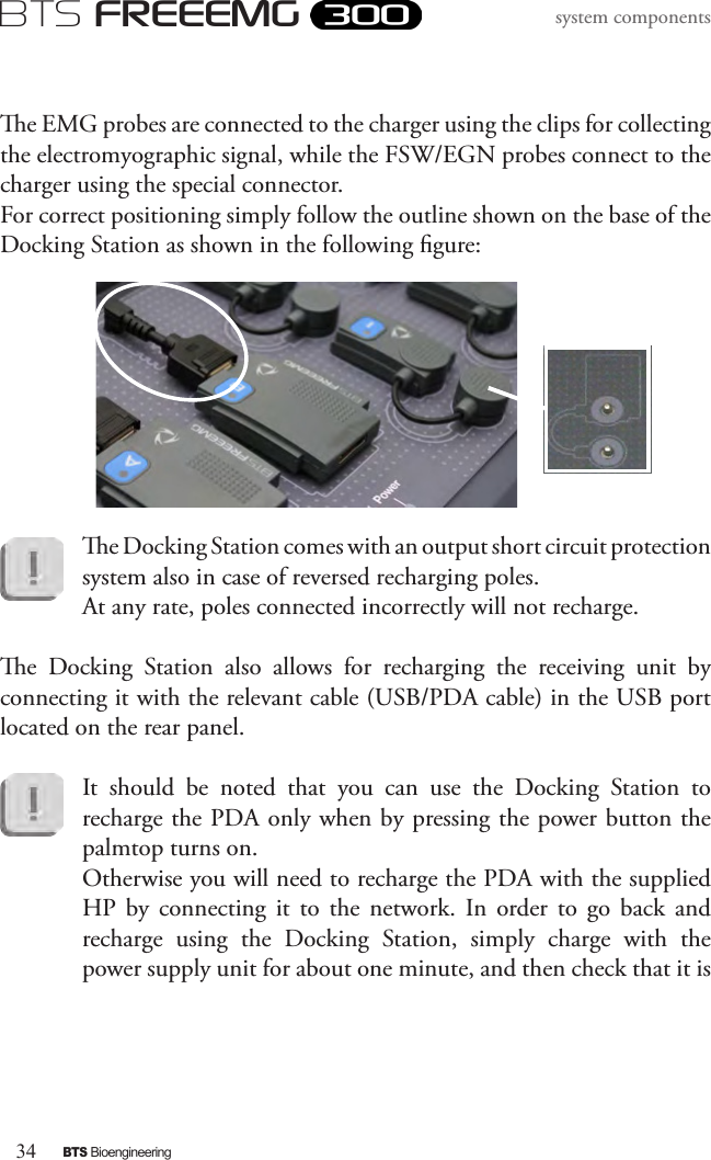 34BTS BioengineeringBTS FREEEMGsystem componentse EMG probes are connected to the charger using the clips for collecting the electromyographic signal, while the FSW/EGN probes connect to the charger using the special connector. For correct positioning simply follow the outline shown on the base of the Docking Station as shown in the following gure: e Docking Station comes with an output short circuit protection system also in case of reversed recharging poles. At any rate, poles connected incorrectly will not recharge.e  Docking  Station  also  allows  for  recharging  the  receiving  unit  by connecting it with the relevant cable (USB/PDA cable) in the USB port located on the rear panel.It  should  be  noted  that  you  can  use  the  Docking  Station  to recharge the PDA only when by pressing the power button the palmtop turns on. Otherwise you will need to recharge the PDA with the supplied HP  by  connecting  it  to  the  network.  In  order  to  go  back  and recharge  using  the  Docking  Station,  simply  charge  with  the power supply unit for about one minute, and then check that it is 