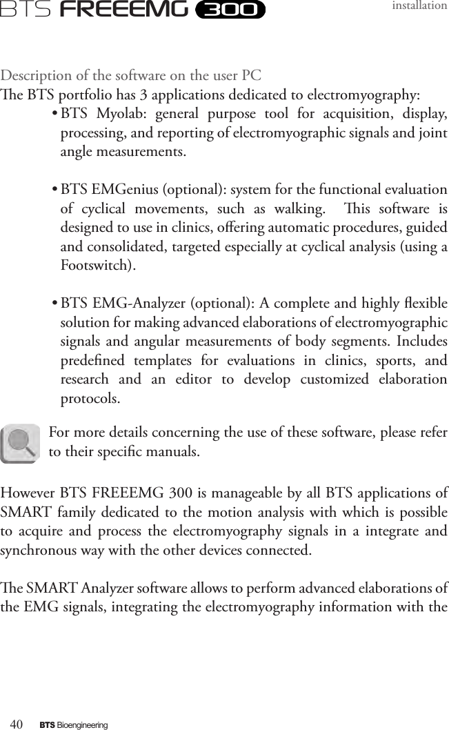 40BTS BioengineeringBTS FREEEMGinstallationDescription of the software on the user PCe BTS portfolio has 3 applications dedicated to electromyography:• BTS  Myolab:  general  purpose  tool  for  acquisition,  display, processing, and reporting of electromyographic signals and joint angle measurements.• BTS EMGenius (optional): system for the functional evaluation of  cyclical  movements,  such  as  walking.    is  software  is designed to use in clinics, oering automatic procedures, guided and consolidated, targeted especially at cyclical analysis (using a Footswitch).• BTS EMG-Analyzer (optional): A complete and highly exible solution for making advanced elaborations of electromyographic signals and  angular measurements of body segments. Includes predened  templates  for  evaluations  in  clinics,  sports,  and research  and  an  editor  to  develop  customized  elaboration protocols.However BTS FREEEMG 300 is manageable by all BTS applications of  SMART family dedicated to the motion analysis with which is possible to  acquire  and  process  the  electromyography  signals  in  a  integrate  and synchronous way with the other devices connected.e SMART Analyzer software allows to perform advanced elaborations of the EMG signals, integrating the electromyography information with the For more details concerning the use of these software, please refer to their specic manuals.