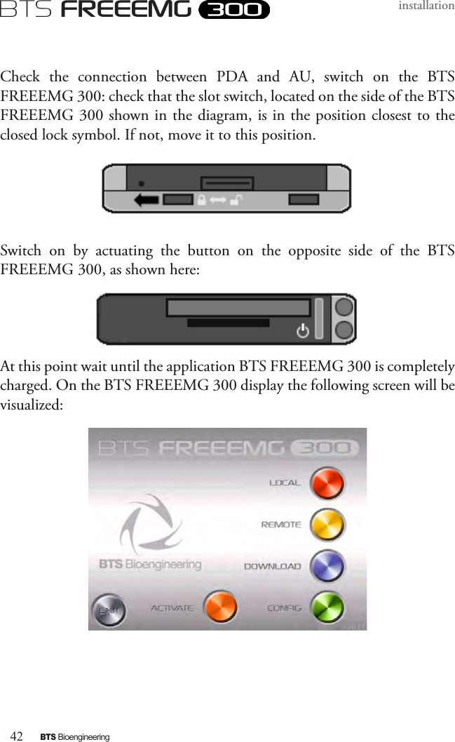 42BTS BioengineeringBTS FREEEMGinstallationCheck  the  connection  between  PDA  and  AU,  switch  on  the  BTS FREEEMG 300: check that the slot switch, located on the side of the BTS FREEEMG 300 shown in the diagram, is in the position closest to the closed lock symbol. If not, move it to this position. Switch  on  by  actuating  the  button  on  the  opposite  side  of  the  BTS FREEEMG 300, as shown here:At this point wait until the application BTS FREEEMG 300 is completely charged. On the BTS FREEEMG 300 display the following screen will be visualized: