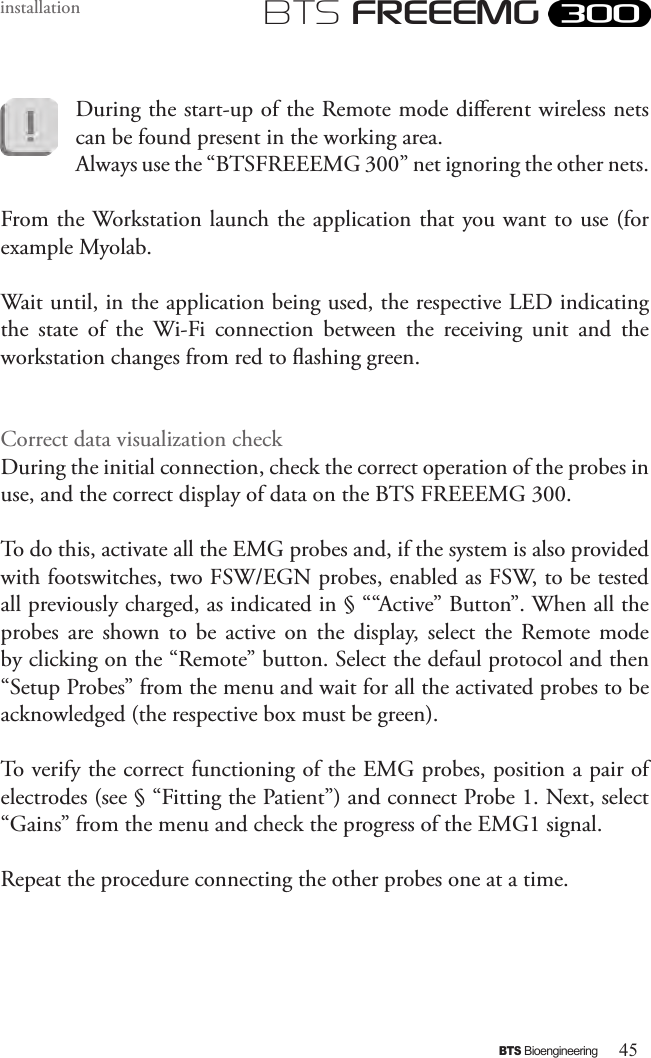 45BTS BioengineeringBTS FREEEMGinstallationDuring the start-up of the Remote mode dierent wireless nets can be found present in the working area. Always use the “BTSFREEEMG 300” net ignoring the other nets.From the Workstation launch the application that you want to use (for example Myolab.Wait until, in the application being used, the respective LED indicating the  state  of  the  Wi-Fi  connection  between  the  receiving  unit  and  the workstation changes from red to ashing green. Correct data visualization checkDuring the initial connection, check the correct operation of the probes in use, and the correct display of data on the BTS FREEEMG 300.To do this, activate all the EMG probes and, if the system is also provided with footswitches, two FSW/EGN probes, enabled as FSW, to be tested all previously charged, as indicated in § ““Active” Button”. When all the probes  are  shown  to  be  active  on  the  display,  select  the  Remote  mode by clicking on the “Remote” button. Select the defaul protocol and then “Setup Probes” from the menu and wait for all the activated probes to be acknowledged (the respective box must be green). To verify the correct functioning of the EMG probes, position a pair of electrodes (see § “Fitting the Patient”) and connect Probe 1. Next, select “Gains” from the menu and check the progress of the EMG1 signal. Repeat the procedure connecting the other probes one at a time.  