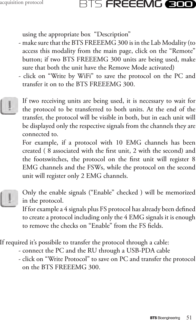 51BTS BioengineeringBTS FREEEMGacquisition protocolusing the appropriate box  “Description”- make sure that the BTS FREEEMG 300 is in the Lab Modality (to access this modality from the main page, click on the “Remote” button; if two BTS FREEEMG 300 units are being used, make sure that both the unit have the Remove Mode activated)-  click  on  “Write by WiFi” to  save  the  protocol on  the  PC  and transfer it on to the BTS FREEEMG 300. If two receiving units are being used, it is necessary to wait for the protocol to be transferred to  both  units.  At the  end  of  the transfer, the protocol will be visible in both, but in each unit will be displayed only the respective signals from the channels they are connected to. For  example,  if  a  protocol  with  10  EMG  channels  has  been created ( 8 associated with the rst unit, 2 with the second) and the  footswitches,  the  protocol  on  the  rst  unit  will  register  8 EMG channels and the FSWs, while the protocol on the second unit will register only 2 EMG channels.Only the enable signals (“Enable” checked ) will be memorized in the protocol.If for example a 4 signals plus FS protocol has already been dened to create a protocol including only the 4 EMG signals it is enough to remove the checks on “Enable” from the FS elds.If required it’s possibile to transfer the protocol through a cable:- connect the PC and the RU through a USB-PDA cable- click on “Write Protocol” to save on PC and transfer the protocol on the BTS FREEEMG 300.