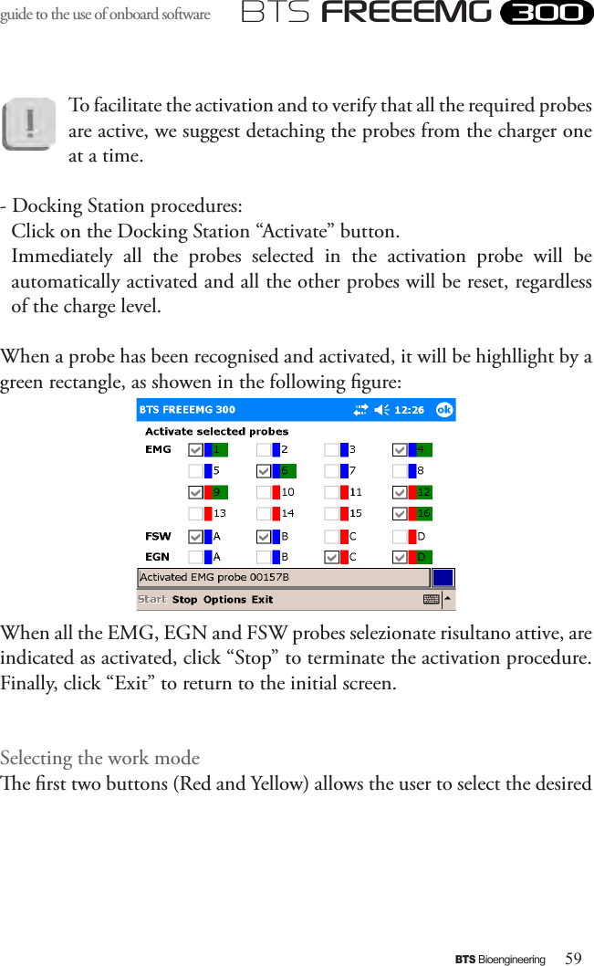 59BTS BioengineeringBTS FREEEMGguide to the use of onboard software To facilitate the activation and to verify that all the required probes are active, we suggest detaching the probes from the charger one at a time.- Docking Station procedures:Click on the Docking Station “Activate” button. Immediately  all  the  probes  selected  in  the  activation  probe  will  be automatically activated and all the other probes will be reset, regardless of the charge level.When a probe has been recognised and activated, it will be highllight by a green rectangle, as showen in the following gure:When all the EMG, EGN and FSW probes selezionate risultano attive, are indicated as activated, click “Stop” to terminate the activation procedure. Finally, click “Exit” to return to the initial screen.Selecting the work modee rst two buttons (Red and Yellow) allows the user to select the desired 