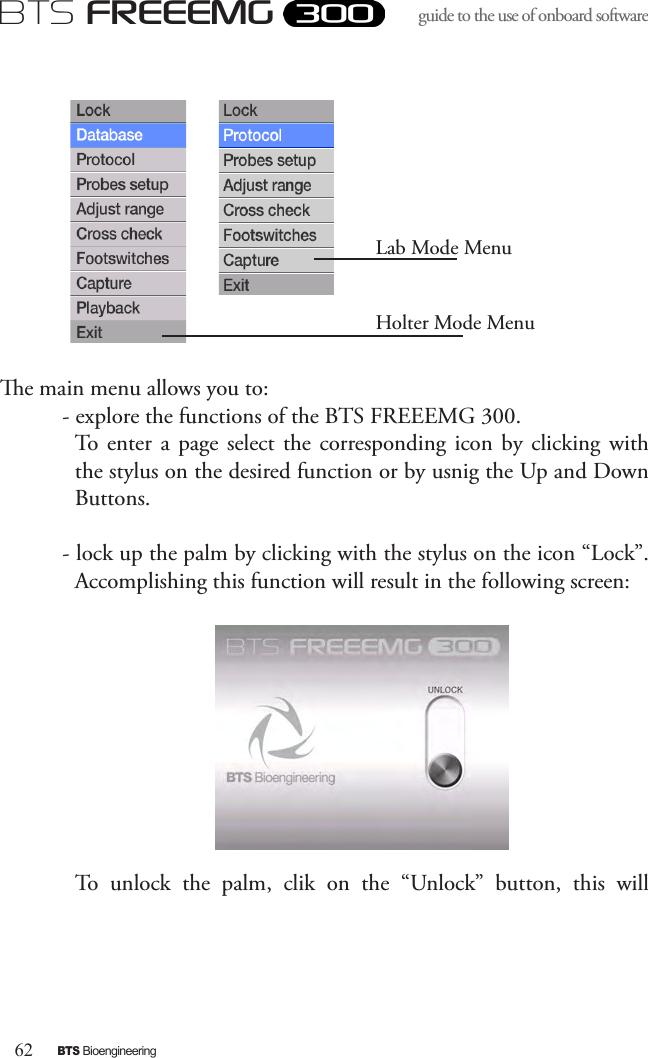 62BTS BioengineeringBTS FREEEMGguide to the use of onboard software e main menu allows you to:- explore the functions of the BTS FREEEMG 300. To  enter  a  page select the  corresponding  icon  by  clicking with the stylus on the desired function or by usnig the Up and Down Buttons.- lock up the palm by clicking with the stylus on the icon “Lock”.Accomplishing this function will result in the following screen:    To  unlock  the  palm,  clik  on  the  “Unlock”  button,  this  will Lab Mode Menu Holter Mode Menu 