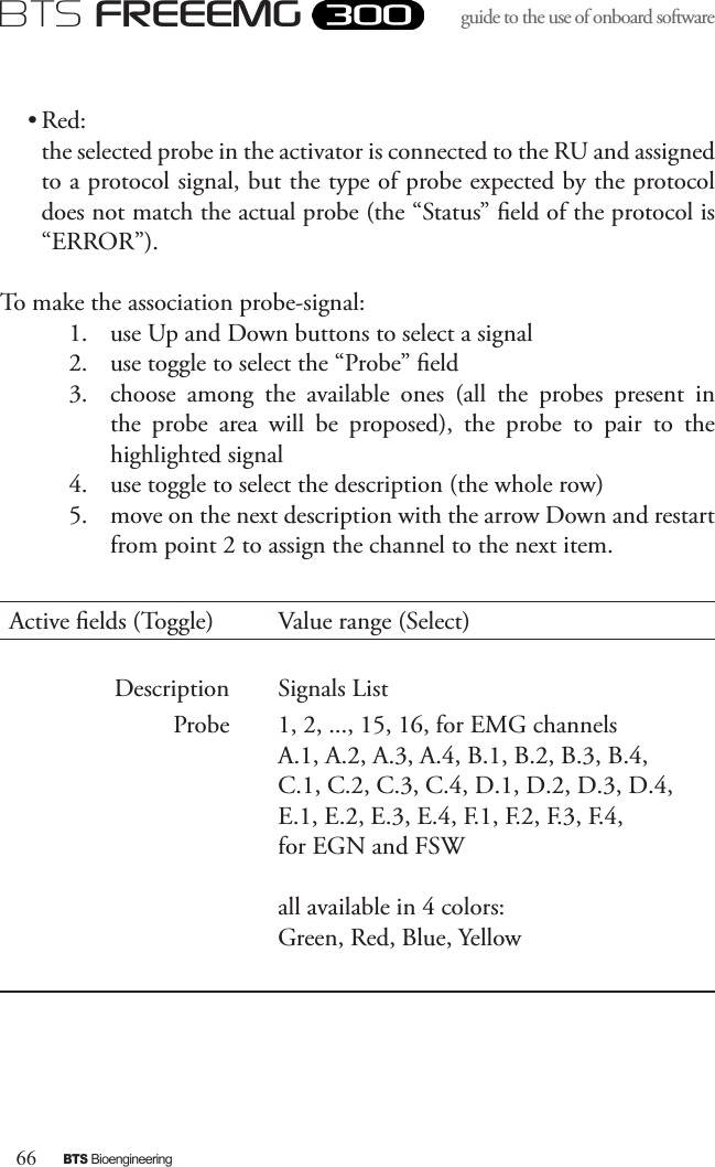 66BTS BioengineeringBTS FREEEMGguide to the use of onboard software • Red: the selected probe in the activator is connected to the RU and assigned to a protocol signal, but the type of probe expected by the protocol does not match the actual probe (the “Status” eld of the protocol is “ERROR”).To make the association probe-signal:1.  use Up and Down buttons to select a signal2.  use toggle to select the “Probe” eld3.  choose  among  the  available  ones  (all  the  probes  present  in the  probe  area  will  be  proposed),  the  probe  to  pair  to  the highlighted signal4.  use toggle to select the description (the whole row)5.  move on the next description with the arrow Down and restart from point 2 to assign the channel to the next item.Active elds (Toggle) Value range (Select)Description Signals ListProbe 1, 2, ..., 15, 16, for EMG channelsA.1, A.2, A.3, A.4, B.1, B.2, B.3, B.4, C.1, C.2, C.3, C.4, D.1, D.2, D.3, D.4, E.1, E.2, E.3, E.4, F.1, F.2, F.3, F.4, for EGN and FSWall available in 4 colors: Green, Red, Blue, Yellow