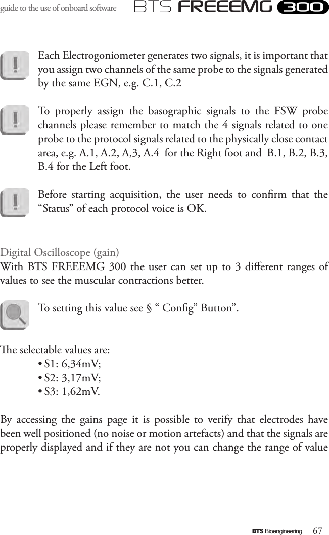 67BTS BioengineeringBTS FREEEMGguide to the use of onboard software Each Electrogoniometer generates two signals, it is important that you assign two channels of the same probe to the signals generated by the same EGN, e.g. C.1, C.2To  properly  assign  the  basographic  signals  to  the  FSW  probe channels please remember to match the 4 signals related to one probe to the protocol signals related to the physically close contact area, e.g. A.1, A.2, A,3, A.4  for the Right foot and  B.1, B.2, B.3, B.4 for the Left foot.Before  starting  acquisition,  the  user  needs  to  conrm  that  the “Status” of each protocol voice is OK.Digital Oscilloscope (gain)With BTS FREEEMG 300 the user can set up to 3 dierent ranges of values to see the muscular contractions better. To setting this value see § “ Cong” Button”.  e selectable values are:  • S1: 6,34mV;• S2: 3,17mV;• S3: 1,62mV.By  accessing  the  gains  page  it  is  possible  to  verify  that  electrodes  have been well positioned (no noise or motion artefacts) and that the signals are properly displayed and if they are not you can change the range of value 