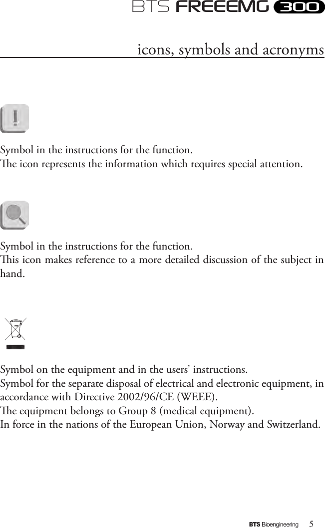 5BTS BioengineeringBTS FREEEMGicons, symbols and acronymsSymbol in the instructions for the function. e icon represents the information which requires special attention.             Symbol in the instructions for the function. is icon makes reference to a more detailed discussion of the subject in hand.Symbol on the equipment and in the users’ instructions.Symbol for the separate disposal of electrical and electronic equipment, in accordance with Directive 2002/96/CE (WEEE). e equipment belongs to Group 8 (medical equipment). In force in the nations of the European Union, Norway and Switzerland.    
