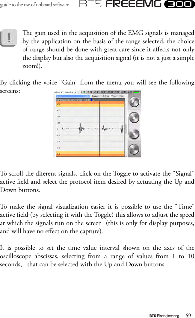 69BTS BioengineeringBTS FREEEMGguide to the use of onboard software e gain used in the acquisition of the EMG signals is managed by the application on the basis of the range selected, the choice of range should be done with great care since it aects not only the display but also the acquisition signal (it is not a just a simple zoom!).By clicking the voice “Gain”  from the menu  you will see  the following screens:To scroll the diferent signals, click on the Toggle to activate the “Signal” active eld and select the protocol item desired by actuating the Up and Down buttons.To  make  the  signal  visualization  easier it  is  possible  to  use  the  “Time” active eld (by selecting it with the Toggle) this allows to adjust the speed at which the signals run on the screen  (this is only for display purposes, and will have no eect on the capture). It  is  possible  to  set  the  time  value  interval  shown  on  the  axes  of  the oscilloscope  abscissas,  selecting  from  a  range  of  values  from  1  to  10 seconds,   that can be selected with the Up and Down buttons.