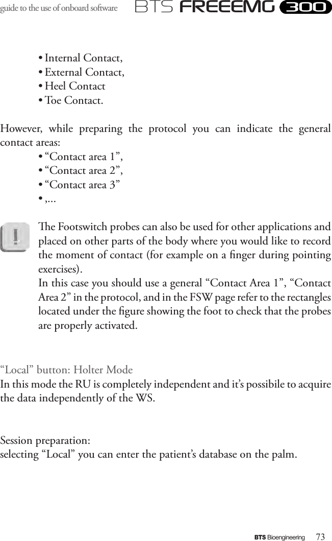 73BTS BioengineeringBTS FREEEMGguide to the use of onboard software • Internal Contact, • External Contact, • Heel Contact • Toe Contact. However,  while  preparing  the  protocol  you  can  indicate  the  general contact areas: • “Contact area 1”, • “Contact area 2”, • “Contact area 3”• ,...e Footswitch probes can also be used for other applications and placed on other parts of the body where you would like to record the moment of contact (for example on a nger during pointing exercises). In this case you should use a general “Contact Area 1”, “Contact Area 2” in the protocol, and in the FSW page refer to the rectangles located under the gure showing the foot to check that the probes are properly activated.“Local” button: Holter ModeIn this mode the RU is completely independent and it’s possibile to acquire the data independently of the WS.Session preparation:selecting “Local” you can enter the patient’s database on the palm.