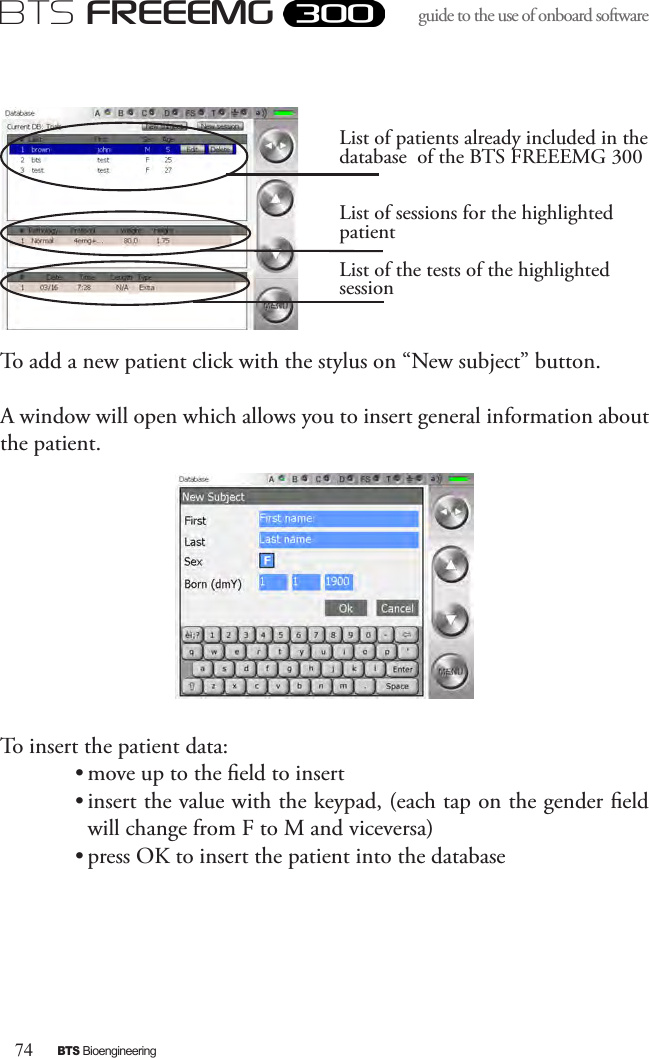 74BTS BioengineeringBTS FREEEMGguide to the use of onboard software To add a new patient click with the stylus on “New subject” button.A window will open which allows you to insert general information about the patient.To insert the patient data: • move up to the eld to insert• insert the value with the keypad, (each tap on the gender eld  will change from F to M and viceversa)• press OK to insert the patient into the databaseList of patients already included in the database  of the BTS FREEEMG 300List of sessions for the highlighted patientList of the tests of the highlighted session