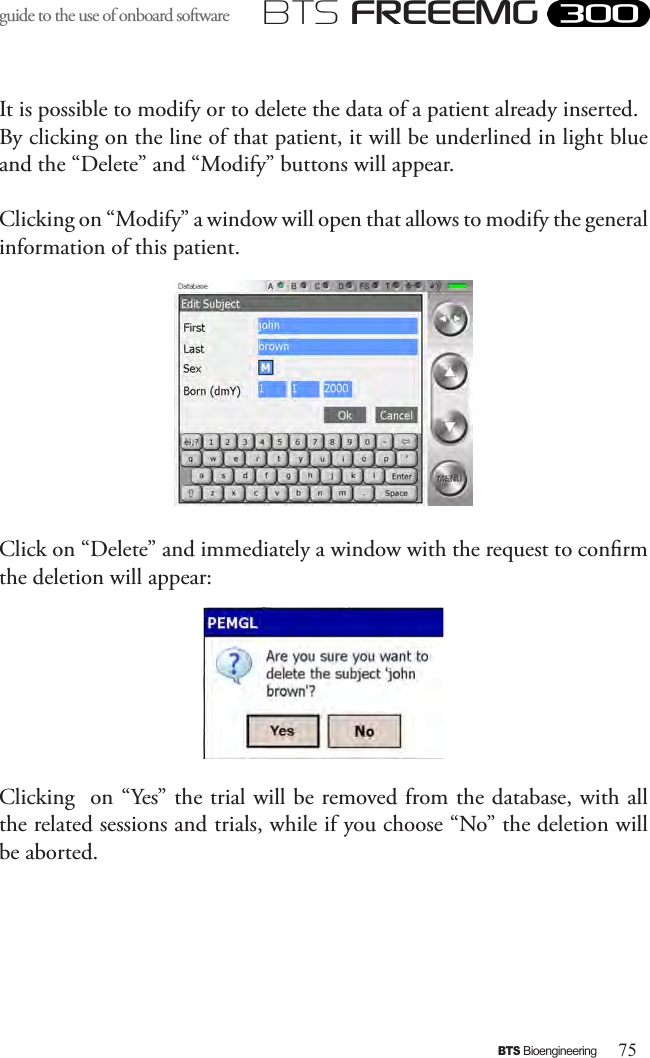 75BTS BioengineeringBTS FREEEMGguide to the use of onboard software It is possible to modify or to delete the data of a patient already inserted. By clicking on the line of that patient, it will be underlined in light blue and the “Delete” and “Modify” buttons will appear.Clicking on “Modify” a window will open that allows to modify the general information of this patient. Click on “Delete” and immediately a window with the request to conrm the deletion will appear:Clicking  on “Yes” the trial will be removed from the database, with all the related sessions and trials, while if you choose “No” the deletion will be aborted.