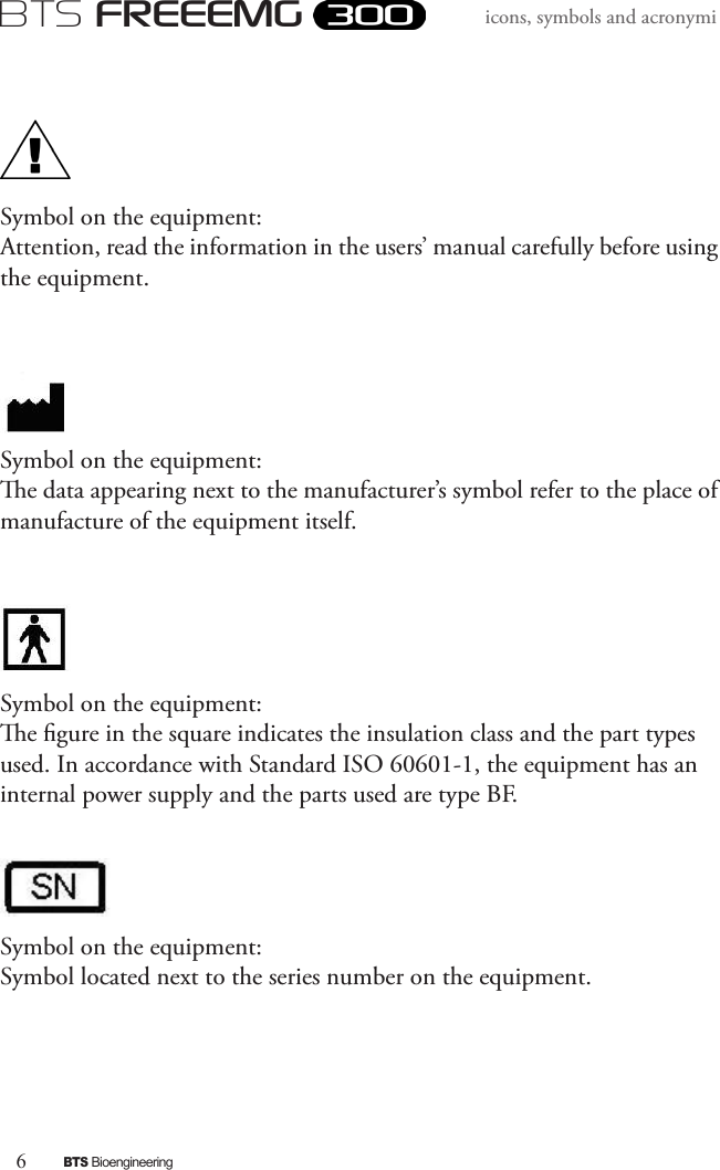6BTS BioengineeringBTS FREEEMGicons, symbols and acronymiSymbol on the equipment:Attention, read the information in the users’ manual carefully before using the equipment.Symbol on the equipment:e data appearing next to the manufacturer’s symbol refer to the place of manufacture of the equipment itself.Symbol on the equipment:e gure in the square indicates the insulation class and the part types used. In accordance with Standard ISO 60601-1, the equipment has an internal power supply and the parts used are type BF. Symbol on the equipment:Symbol located next to the series number on the equipment. 