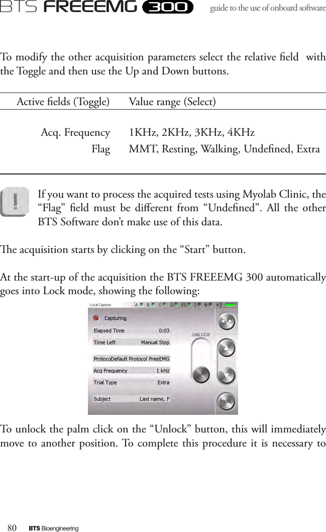 80BTS BioengineeringBTS FREEEMGguide to the use of onboard software To modify the other acquisition parameters select the relative eld  with the Toggle and then use the Up and Down buttons.Active elds (Toggle) Value range (Select)Acq. Frequency 1KHz, 2KHz, 3KHz, 4KHzFlag MMT, Resting, Walking, Undened, ExtraIf you want to process the acquired tests using Myolab Clinic, the “Flag”  eld  must  be  dierent  from  “Undened”.  All  the  other BTS Software don’t make use of this data.e acquisition starts by clicking on the “Start” button. At the start-up of the acquisition the BTS FREEEMG 300 automatically goes into Lock mode, showing the following:To unlock the palm click on the “Unlock” button, this will immediately move to another position. To complete this procedure it is necessary to 