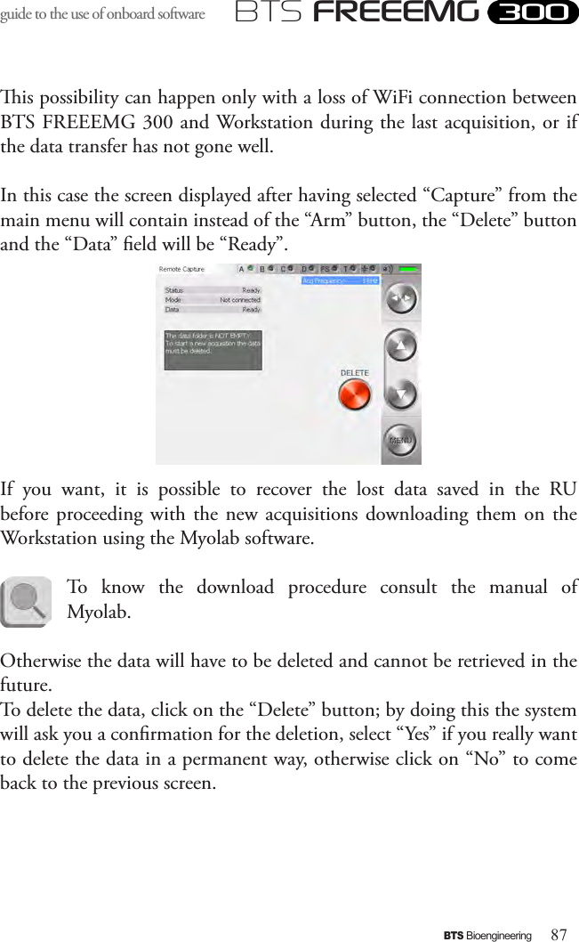 87BTS BioengineeringBTS FREEEMGguide to the use of onboard software is possibility can happen only with a loss of WiFi connection between BTS FREEEMG 300 and Workstation during the last acquisition, or if the data transfer has not gone well.In this case the screen displayed after having selected “Capture” from the main menu will contain instead of the “Arm” button, the “Delete” button and the “Data” eld will be “Ready”. If  you  want,  it  is  possible  to  recover  the  lost  data  saved  in  the  RU before proceeding  with  the  new acquisitions downloading them  on the Workstation using the Myolab software. To  know  the  download  procedure  consult  the  manual  of Myolab. Otherwise the data will have to be deleted and cannot be retrieved in the future. To delete the data, click on the “Delete” button; by doing this the system will ask you a conrmation for the deletion, select “Yes” if you really want to delete the data in a permanent way, otherwise click on “No” to come back to the previous screen. 