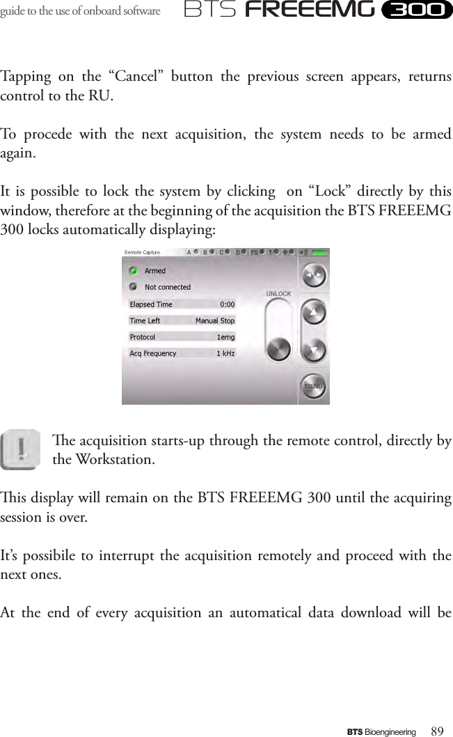 89BTS BioengineeringBTS FREEEMGguide to the use of onboard software Tapping  on  the  “Cancel”  button  the  previous  screen  appears,  returns control to the RU. To  procede  with  the  next  acquisition,  the  system  needs  to  be  armed again.It is possible to  lock the system by clicking  on  “Lock” directly by this window, therefore at the beginning of the acquisition the BTS FREEEMG 300 locks automatically displaying:e acquisition starts-up through the remote control, directly by the Workstation.is display will remain on the BTS FREEEMG 300 until the acquiring session is over. It’s possibile to interrupt the acquisition remotely and proceed with the next ones.At  the  end  of  every  acquisition  an  automatical  data  download  will  be 
