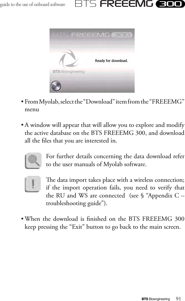 91BTS BioengineeringBTS FREEEMGguide to the use of onboard software • From Myolab, select the “Download” item from the “FREEEMG” menu • A window will appear that will allow you to explore and modify the active database on the BTS FREEEMG 300, and download all the les that you are interested in.For further details concerning the data download refer to the user manuals of Myolab software.e data import takes place with a wireless connection; if  the  import  operation  fails,  you  need  to  verify  that the RU and WS are connected  (see § “Appendix C – troubleshooting guide”).• When  the  download is  nished on  the  BTS  FREEEMG  300 keep pressing the “Exit” button to go back to the main screen.