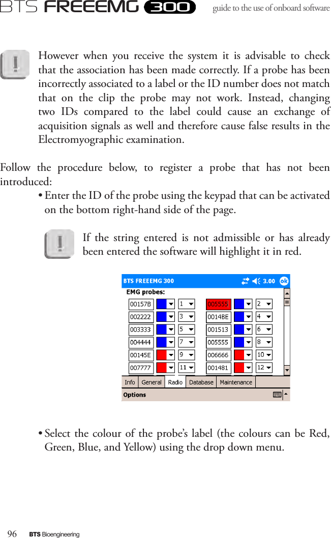 96BTS BioengineeringBTS FREEEMGguide to the use of onboard software However  when  you  receive  the  system  it  is  advisable  to  check that the association has been made correctly. If a probe has been incorrectly associated to a label or the ID number does not match that  on  the  clip  the  probe  may  not  work.  Instead,  changing two  IDs  compared  to  the  label  could  cause  an  exchange  of acquisition signals as well and therefore cause false results in the Electromyographic examination.  Follow  the  procedure  below,  to  register  a  probe  that  has  not  been introduced:• Enter the ID of the probe using the keypad that can be activated on the bottom right-hand side of the page.If  the  string  entered  is  not  admissible  or  has  already been entered the software will highlight it in red.  • Select the colour of the probe’s label (the colours can be Red, Green, Blue, and Yellow) using the drop down menu.