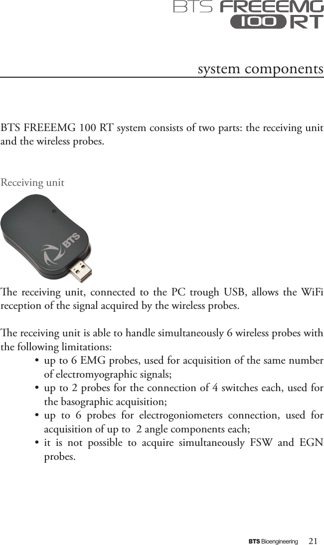 21BTS BioengineeringBTS FREEEMG 100 RT system consists of two parts: the receiving unit and the wireless probes.Receiving unite  receiving  unit, connected  to the  PC trough  USB, allows the WiFi  reception of the signal acquired by the wireless probes.e receiving unit is able to handle simultaneously 6 wireless probes with the following limitations:•  up to 6 EMG probes, used for acquisition of the same number of electromyographic signals;•  up to 2 probes for the connection of 4 switches each, used for the basographic acquisition; •  up  to  6  probes  for  electrogoniometers  connection,  used  for acquisition of up to  2 angle components each;  •  it  is  not  possible  to  acquire  simultaneously  FSW  and  EGN probes.system components