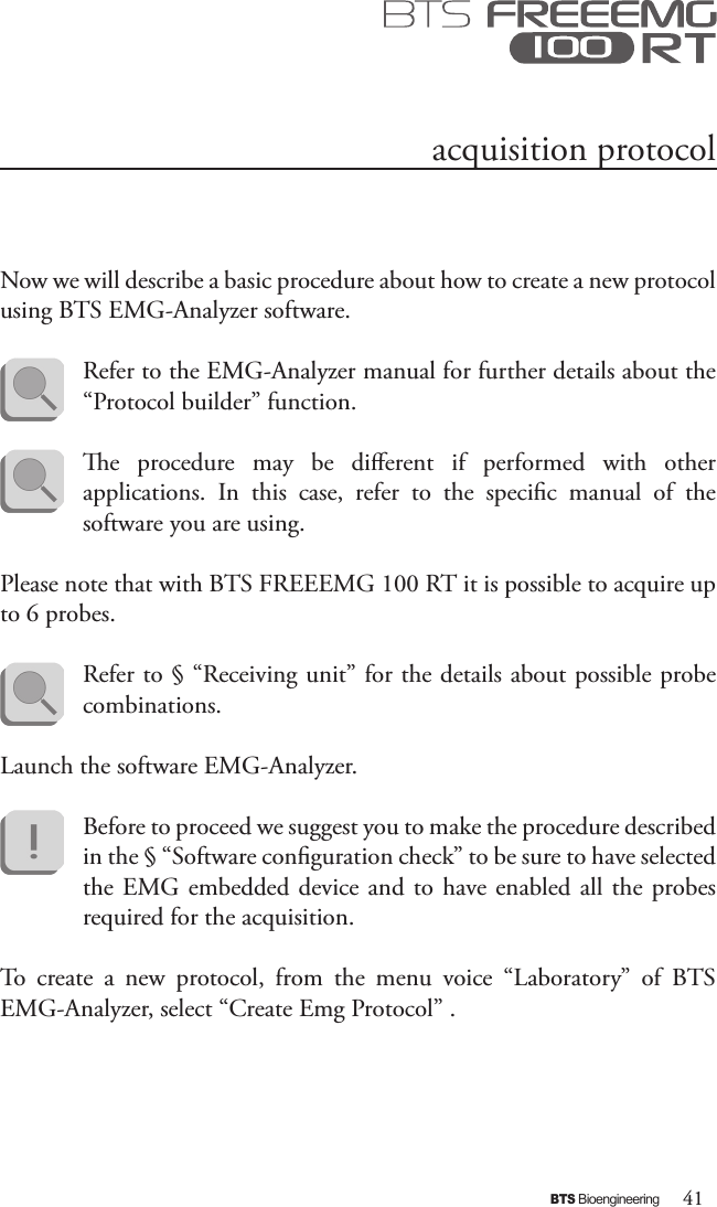 41BTS BioengineeringNow we will describe a basic procedure about how to create a new protocol using BTS EMG-Analyzer software. Refer to the EMG-Analyzer manual for further details about the “Protocol builder” function.e  procedure  may  be  dierent  if  performed  with  other applications.  In  this  case,  refer  to  the  specic  manual  of  the software you are using.Please note that with BTS FREEEMG 100 RT it is possible to acquire up to 6 probes.Refer to § “Receiving unit” for the details about possible probe combinations.Launch the software EMG-Analyzer.Before to proceed we suggest you to make the procedure described in the § “Software conguration check” to be sure to have selected the EMG embedded device and  to  have enabled all the probes required for the acquisition.To  create  a  new  protocol,  from  the  menu  voice  “Laboratory”  of  BTS EMG-Analyzer, select “Create Emg Protocol” .acquisition protocol