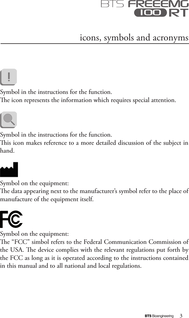 3BTS Bioengineeringicons, symbols and acronyms Symbol in the instructions for the function. e icon represents the information which requires special attention.      Symbol in the instructions for the function. is icon makes reference to a more detailed discussion of the subject in hand.Symbol on the equipment:e data appearing next to the manufacturer’s symbol refer to the place of manufacture of the equipment itself.  Symbol on the equipment:e “FCC” simbol refers to the Federal Communication Commission of the USA. e device complies with the relevant regulations put forth by the FCC as long as it is operated according to the instructions contained in this manual and to all national and local regulations.