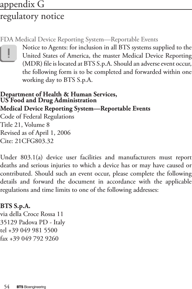 54BTS BioengineeringFDA Medical Device Reporting System—Reportable Events Notice to Agents: for inclusion in all BTS systems supplied to the United States of America, the master Medical Device Reporting (MDR) le is located at BTS S.p.A. Should an adverse event occur, the following form is to be completed and forwarded within one working day to BTS S.p.A.Department of Health &amp; Human Services,US Food and Drug AdministrationMedical Device Reporting System—Reportable EventsCode of Federal RegulationsTitle 21, Volume 8Revised as of April 1, 2006Cite: 21CFG803.32Under  803.1(a)  device  user  facilities  and  manufacturers  must  report deaths and serious injuries to which a device has or may have caused or contributed. Should such an event occur, please complete the following details  and  forward  the  document  in  accordance  with  the  applicable regulations and time limits to one of the following addresses:BTS S.p.A.via della Croce Rossa 1135129 Padova PD - Italytel +39 049 981 5500fax +39 049 792 9260appendix Gregulatory notice