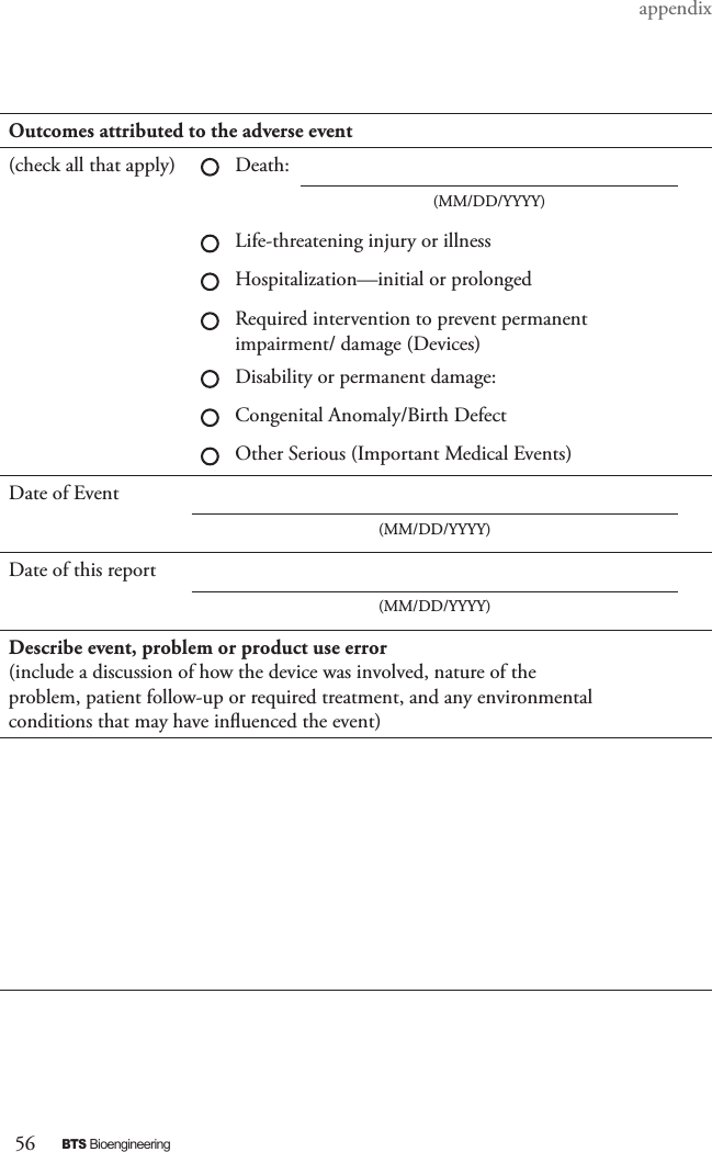 56BTS BioengineeringappendixOutcomes attributed to the adverse event(check all that apply) Death:(MM/DD/YYYY)Life-threatening injury or illnessHospitalization—initial or prolongedRequired intervention to prevent permanentimpairment/ damage (Devices)Disability or permanent damage:Congenital Anomaly/Birth DefectOther Serious (Important Medical Events)Date of Event(MM/DD/YYYY)Date of this report(MM/DD/YYYY)Describe event, problem or product use error(include a discussion of how the device was involved, nature of theproblem, patient follow-up or required treatment, and any environmentalconditions that may have inuenced the event)