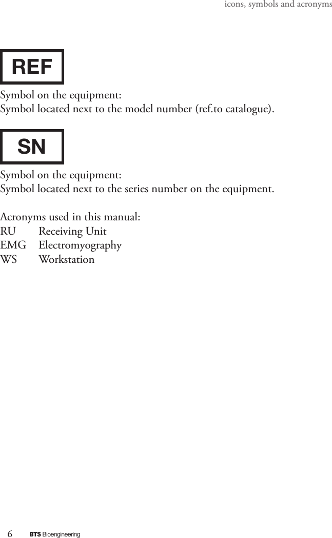 6BTS Bioengineeringicons, symbols and acronymsREFSymbol on the equipment:Symbol located next to the model number (ref.to catalogue).SNSymbol on the equipment:Symbol located next to the series number on the equipment. Acronyms used in this manual:RU   Receiving UnitEMG   Electromyography WS   Workstation  
