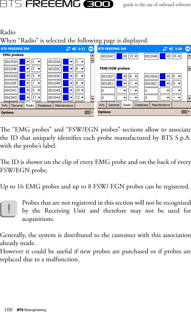 100BTS BioengineeringBTS FREEEMGguide to the use of onboard software RadioWhen “Radio” is selected the following page is displayed:e “EMG probes” and “FSW/EGN probes” sections allow to associate the ID that uniquely identies each probe manufactured by BTS S.p.A. with the probe’s label. e ID is shown on the clip of every EMG probe and on the back of every FSW/EGN probe. Up to 16 EMG probes and up to 8 FSW/ EGN probes can be registered.  Probes that are not registered in this section will not be recognized by  the  Receiving  Unit  and  therefore  may  not  be  used  for acquisitions.Generally, the system is distributed to the customer with this association already made. However it could be useful if new probes are purchased or if probes are replaced due to a malfunction.