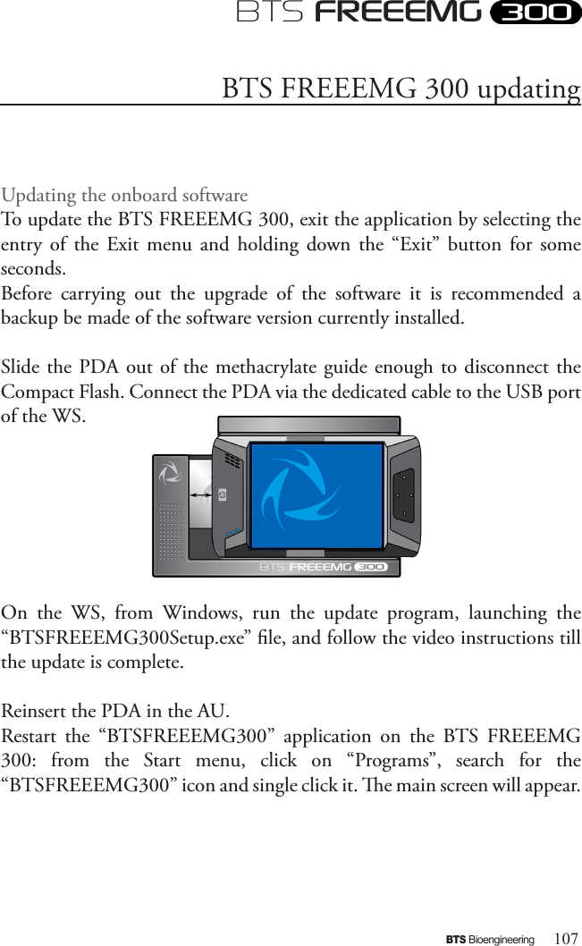 107BTS BioengineeringBTS FREEEMGUpdating the onboard softwareTo update the BTS FREEEMG 300, exit the application by selecting the entry  of  the  Exit  menu  and  holding  down  the  “Exit” button  for  some seconds.Before  carrying  out  the  upgrade  of  the  software  it  is  recommended  a backup be made of the software version currently installed.Slide the PDA out of the methacrylate guide enough to disconnect the Compact Flash. Connect the PDA via the dedicated cable to the USB port of the WS. On  the  WS,  from  Windows,  run  the  update  program,  launching  the “BTSFREEEMG300Setup.exe” le, and follow the video instructions till the update is complete.Reinsert the PDA in the AU.Restart  the  “BTSFREEEMG300”  application  on  the  BTS  FREEEMG 300:  from  the  Start  menu,  click  on  “Programs”,  search  for  the “BTSFREEEMG300” icon and single click it. e main screen will appear.BTS FREEEMG 300 updating