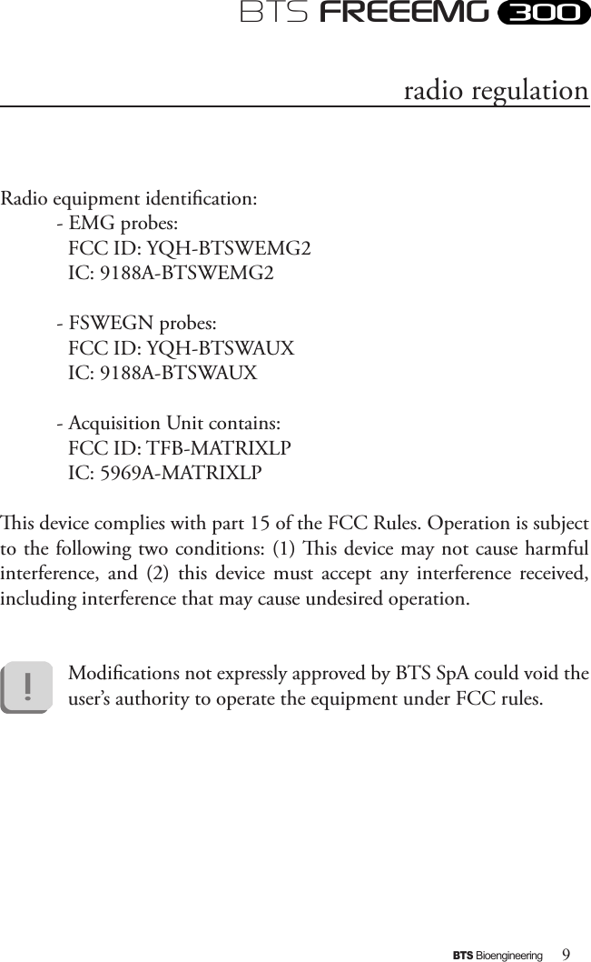 9BTS BioengineeringBTS FREEEMGRadio equipment identication:- EMG probes:FCC ID: YQH-BTSWEMG2 IC: 9188A-BTSWEMG2- FSWEGN probes:FCC ID: YQH-BTSWAUX IC: 9188A-BTSWAUX- Acquisition Unit contains:FCC ID: TFB-MATRIXLPIC: 5969A-MATRIXLPis device complies with part 15 of the FCC Rules. Operation is subject to the following two conditions: (1) is device may not cause harmful interference,  and  (2)  this  device  must  accept  any  interference  received, including interference that may cause undesired operation.Modications not expressly approved by BTS SpA could void the user’s authority to operate the equipment under FCC rules.radio regulation