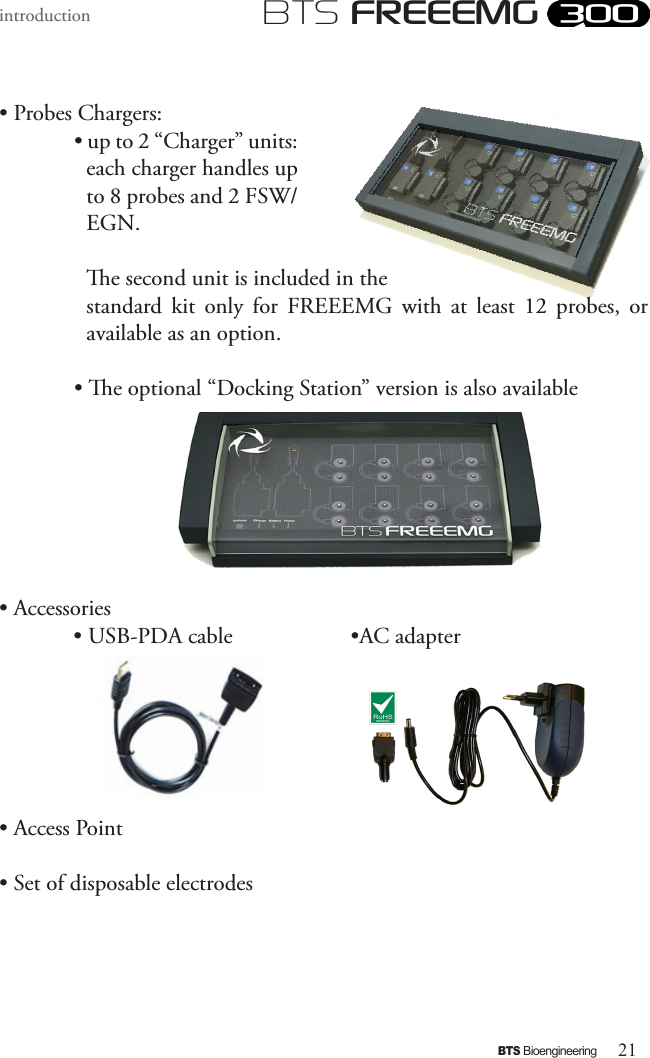 21BTS BioengineeringBTS FREEEMGintroduction• Probes Chargers:• up to 2 “Charger” units: each charger handles up to 8 probes and 2 FSW/EGN. e second unit is included in the standard  kit  only  for  FREEEMG  with  at  least  12  probes,  or available as an option.• e optional “Docking Station” version is also available• Accessories             • USB-PDA cable                    •AC adapter                                                               • Access Point• Set of disposable electrodes