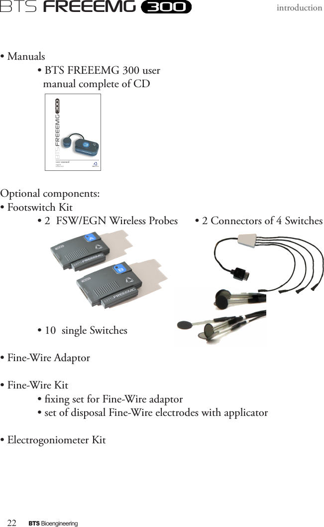 22BTS BioengineeringBTS FREEEMGintroduction • Manuals• BTS FREEEMG 300 user        manual complete of CD             Optional components:• Footswitch Kit  • 2  FSW/EGN Wireless Probes      • 2 Connectors of 4 Switches           • 10  single Switches• Fine-Wire Adaptor• Fine-Wire Kit  • xing set for Fine-Wire adaptor  • set of disposal Fine-Wire electrodes with applicator       • Electrogoniometer Kit