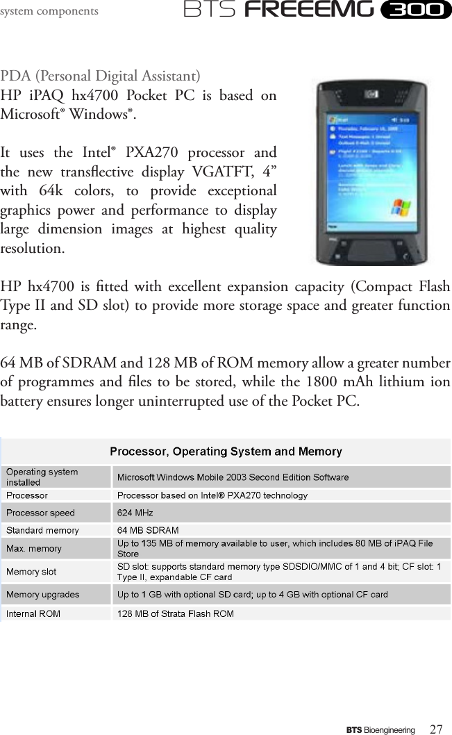 27BTS BioengineeringBTS FREEEMGsystem componentsPDA (Personal Digital Assistant)HP  iPAQ  hx4700  Pocket  PC  is  based  on Microsoft® Windows®. It  uses  the  Intel®  PXA270  processor  and the  new  transective  display  VGATFT,  4” with  64k  colors,  to  provide  exceptional graphics  power  and  performance  to  display large  dimension  images  at  highest  quality resolution. HP  hx4700  is  tted  with  excellent  expansion  capacity  (Compact  Flash Type II and SD slot) to provide more storage space and greater function range. 64 MB of SDRAM and 128 MB of ROM memory allow a greater number of programmes and les to be stored, while the 1800 mAh lithium ion battery ensures longer uninterrupted use of the Pocket PC.