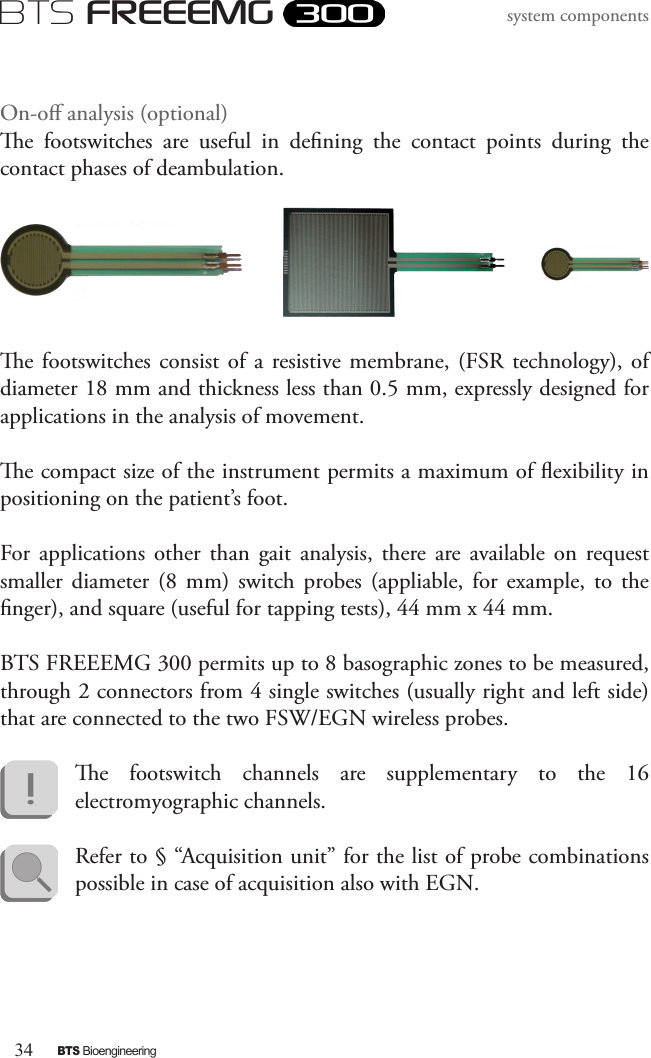 34BTS BioengineeringBTS FREEEMGsystem componentsOn-o analysis (optional)e  footswitches  are  useful  in  dening  the  contact  points  during  the contact phases of deambulation. e footswitches consist  of  a  resistive membrane,  (FSR technology), of diameter 18 mm and thickness less than 0.5 mm, expressly designed for applications in the analysis of movement. e compact size of the instrument permits a maximum of exibility in positioning on the patient’s foot.For  applications  other  than  gait  analysis,  there  are  available  on  request smaller  diameter  (8  mm)  switch  probes  (appliable,  for  example,  to  the nger), and square (useful for tapping tests), 44 mm x 44 mm.BTS FREEEMG 300 permits up to 8 basographic zones to be measured, through 2 connectors from 4 single switches (usually right and left side) that are connected to the two FSW/EGN wireless probes. e  footswitch  channels  are  supplementary  to  the  16 electromyographic channels. Refer to § “Acquisition unit” for the list of probe combinations possible in case of acquisition also with EGN.