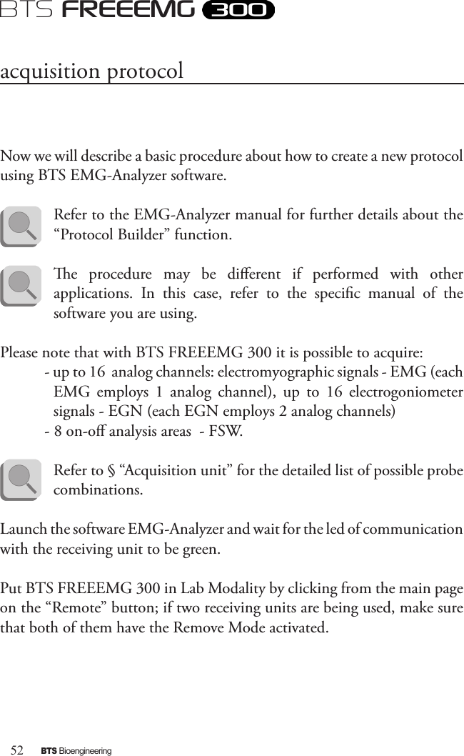 52BTS BioengineeringBTS FREEEMGNow we will describe a basic procedure about how to create a new protocol using BTS EMG-Analyzer software. Refer to the EMG-Analyzer manual for further details about the “Protocol Builder” function.e  procedure  may  be  dierent  if  performed  with  other applications.  In  this  case,  refer  to  the  specic  manual  of  the software you are using.Please note that with BTS FREEEMG 300 it is possible to acquire:- up to 16  analog channels: electromyographic signals - EMG (each EMG  employs  1  analog  channel),  up  to  16  electrogoniometer signals - EGN (each EGN employs 2 analog channels) - 8 on-o analysis areas  - FSW.Refer to § “Acquisition unit” for the detailed list of possible probe combinations.Launch the software EMG-Analyzer and wait for the led of communication with the receiving unit to be green.Put BTS FREEEMG 300 in Lab Modality by clicking from the main page on the “Remote” button; if two receiving units are being used, make sure that both of them have the Remove Mode activated.acquisition protocol