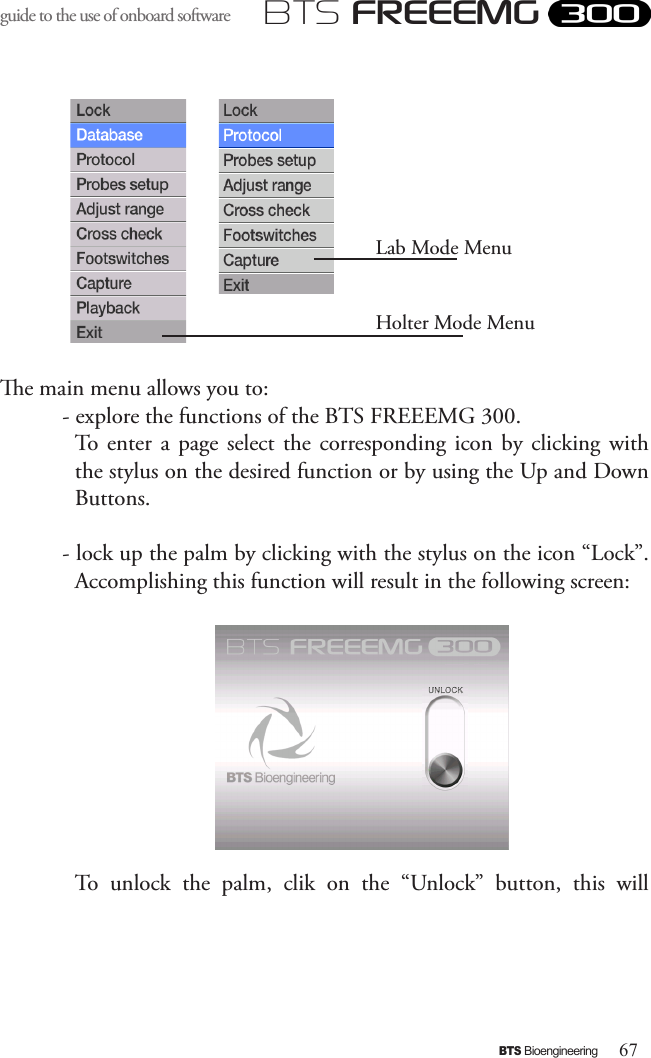 67BTS BioengineeringBTS FREEEMGguide to the use of onboard software e main menu allows you to:- explore the functions of the BTS FREEEMG 300. To  enter a page select  the  corresponding  icon by clicking  with the stylus on the desired function or by using the Up and Down Buttons.- lock up the palm by clicking with the stylus on the icon “Lock”.Accomplishing this function will result in the following screen:    To  unlock  the  palm,  clik  on  the  “Unlock”  button,  this  will Lab Mode Menu Holter Mode Menu 