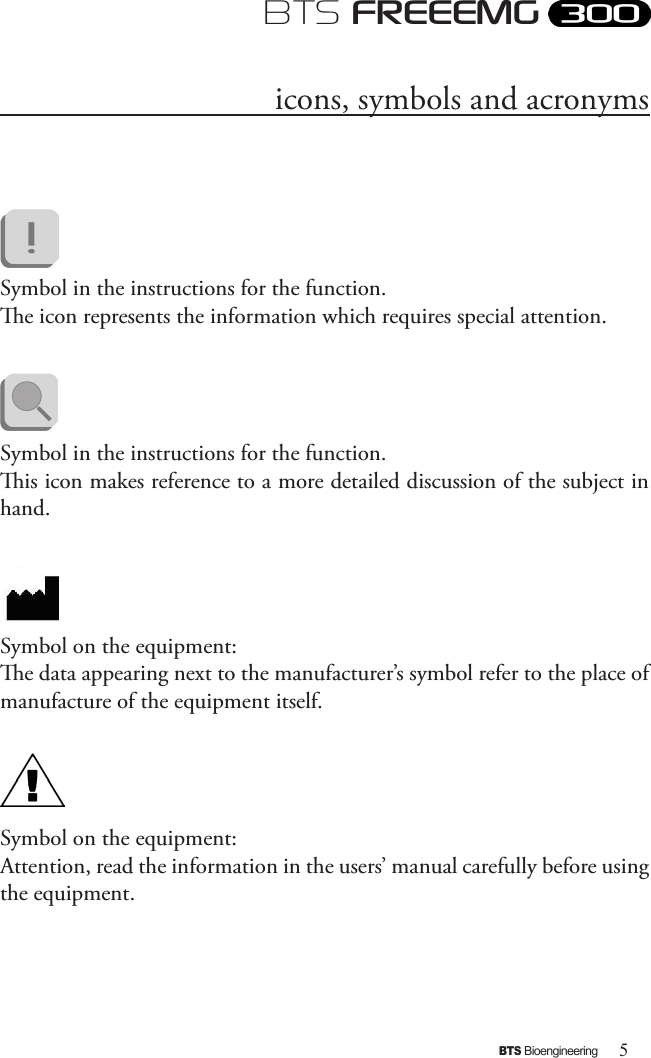 5BTS BioengineeringBTS FREEEMGicons, symbols and acronymsSymbol in the instructions for the function. e icon represents the information which requires special attention.             Symbol in the instructions for the function. is icon makes reference to a more detailed discussion of the subject in hand.Symbol on the equipment:e data appearing next to the manufacturer’s symbol refer to the place of manufacture of the equipment itself.  Symbol on the equipment:Attention, read the information in the users’ manual carefully before using the equipment.
