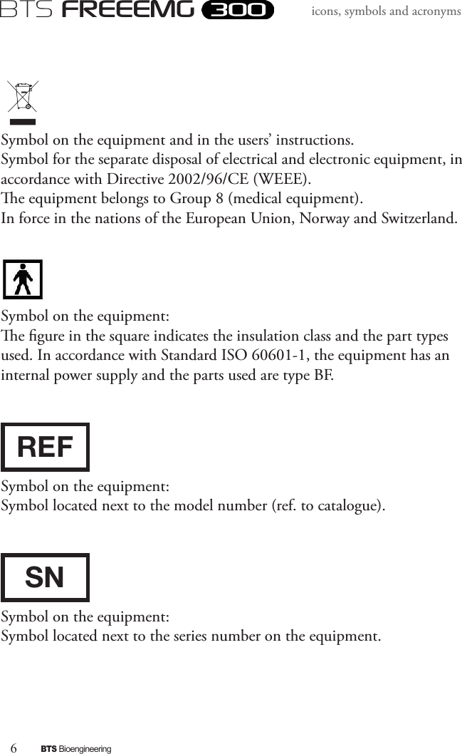 6BTS BioengineeringBTS FREEEMGicons, symbols and acronymsSymbol on the equipment and in the users’ instructions.Symbol for the separate disposal of electrical and electronic equipment, in accordance with Directive 2002/96/CE (WEEE). e equipment belongs to Group 8 (medical equipment). In force in the nations of the European Union, Norway and Switzerland.  Symbol on the equipment:e gure in the square indicates the insulation class and the part types used. In accordance with Standard ISO 60601-1, the equipment has an internal power supply and the parts used are type BF. REFSymbol on the equipment:Symbol located next to the model number (ref. to catalogue).SNSymbol on the equipment:Symbol located next to the series number on the equipment. 
